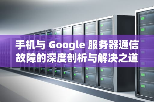 手机与 Google 服务器通信故障的深度剖析与解决之道，good服务器通信出问题怎么办