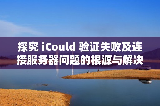 探究 iCould 验证失败及连接服务器问题的根源与解决之道，icloud验证失败连接到服务器