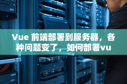 Vue 前端部署到服务器，各种问题变了，如何部署vue前端项目到服务器上
