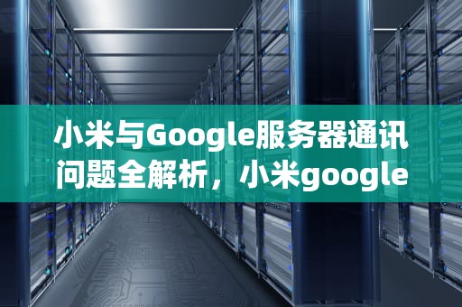 小米与Google服务器通讯问题全解析，小米googleplay 与google服务器通信