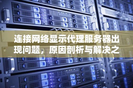 连接网络显示代理服务器出现问题，原因剖析与解决之道，连接网络显示代理服务器出现问题怎么办