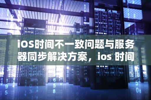 iOS时间不一致问题与服务器同步解决方案，ios 时间不一致问题 服务器错误