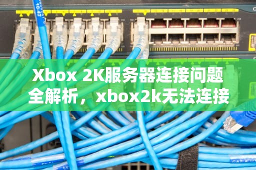Xbox 2K服务器连接问题全解析，xbox2k无法连接服务器