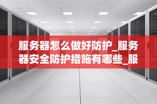 服务器怎么做好防护_服务器安全防护措施有哪些_服务器安全防护策略