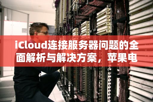 iCloud连接服务器问题的全面解析与解决方案，苹果电脑icloud连接服务器出现问题怎么办
