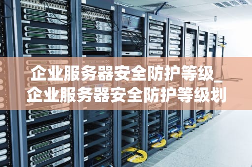 企业服务器安全防护等级_企业服务器安全防护等级划分_企业服务器安全防护等级的全面探讨