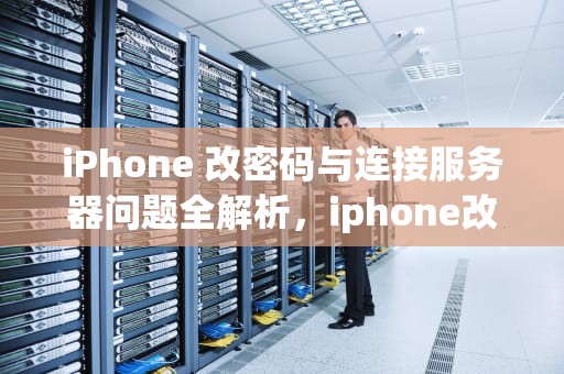 iPhone 改密码与连接服务器问题全解析，iphone改密码 连接服务器是出现问题吗