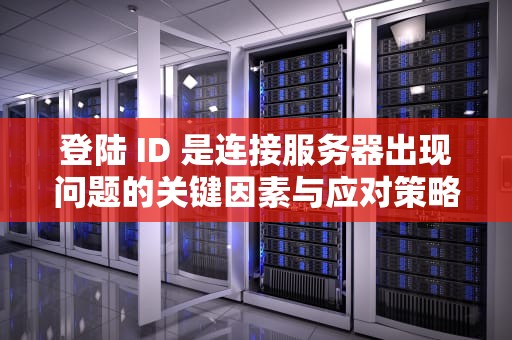 登陆 ID 是连接服务器出现问题的关键因素与应对策略，登陆id是连接服务器出现问题怎么办
