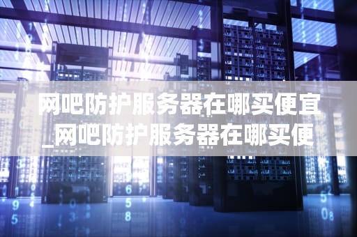 网吧防护服务器在哪买便宜_网吧防护服务器在哪买便宜些_如何选择性价比较高的网吧防护服务器