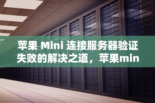 苹果 Mini 连接服务器验证失败的解决之道，苹果mini连接服务器出现问题验证失败怎么办