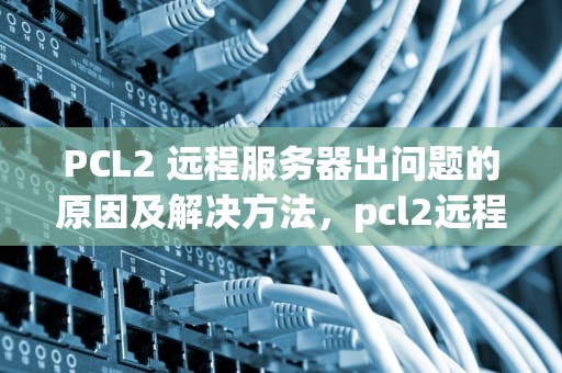 PCL2 远程服务器出问题的原因及解决方法，pcl2远程服务器返回错误