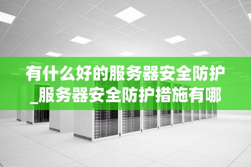 有什么好的服务器安全防护_服务器安全防护措施有哪些_服务器安全防护的重要性及实施策略