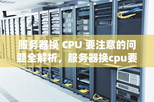 服务器换 CPU 要注意的问题全解析，服务器换cpu要注意什么问题吗知乎