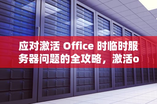 应对激活 Office 时临时服务器问题的全攻略，激活office遇到一些临时服务器问题怎么解决