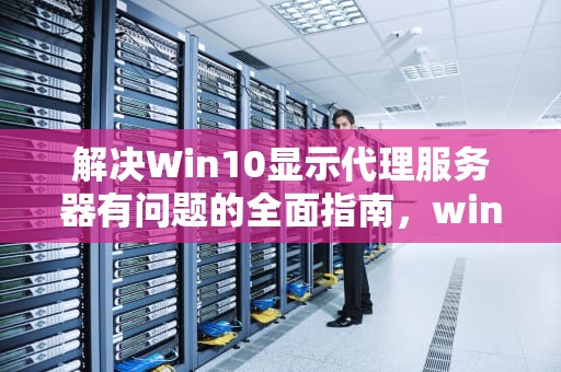 解决Win10显示代理服务器有问题的全面指南，win10显示代理服务器有问题怎么解决