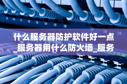 什么服务器防护软件好一点_服务器用什么防火墙_服务器防护软件的比较与选择