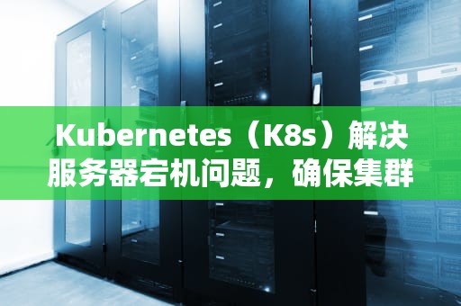 Kubernetes（K8s）解决服务器宕机问题，确保集群稳定运行的全方位策略，k8s master宕机