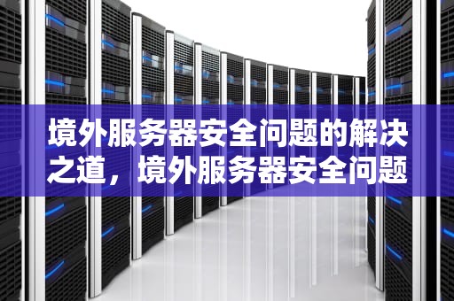 境外服务器安全问题的解决之道，境外服务器安全问题解决方案