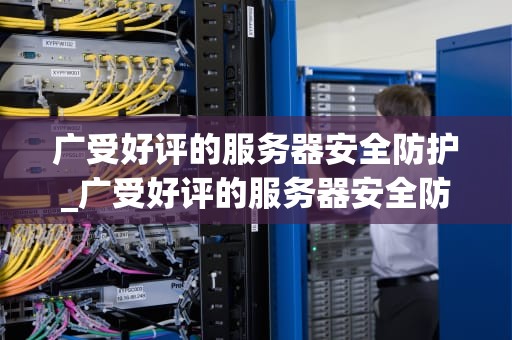 广受好评的服务器安全防护_广受好评的服务器安全防护措施包括_服务器安全防护的重要性及实施策略