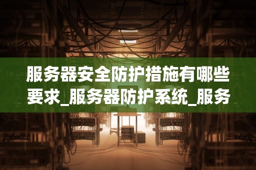 服务器安全防护措施有哪些要求_服务器防护系统_服务器安全防护措施的全面要求