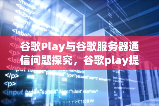 谷歌Play与谷歌服务器通信问题探究，谷歌play提示与谷歌服务无法连接
