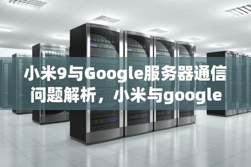 小米9与Google服务器通信问题解析，小米与google服务器通讯出现问题