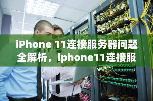 iPhone 11连接服务器问题全解析，iphone11连接服务器出现问题