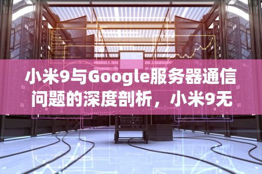 小米9与Google服务器通信问题的深度剖析，小米9无法google服务器通信