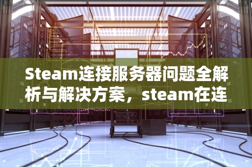 Steam连接服务器问题全解析与解决方案，steam在连接服务器遇到问题怎么办