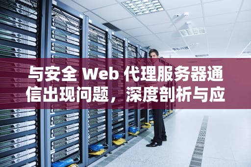 与安全 Web 代理服务器通信出现问题，深度剖析与应对策略，与安全web代理服务器通信出现问题怎么解决