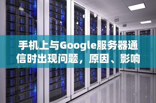 手机上与Google服务器通信时出现问题，原因、影响及解决之道，为什么手机与谷歌服务器连接失败