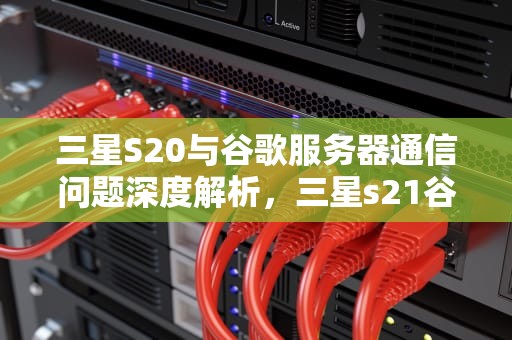 三星S20与谷歌服务器通信问题深度解析，三星s21谷歌服务