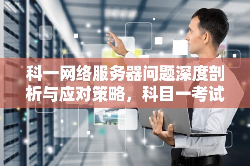 科一网络服务器问题深度剖析与应对策略，科目一考试网络故障