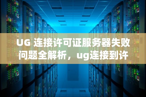 UG 连接许可证服务器失败问题全解析，ug连接到许可证服务器失败