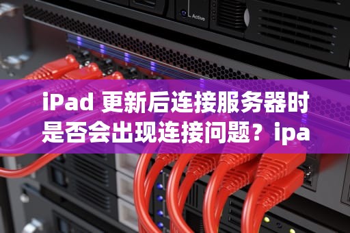 iPad 更新后连接服务器时是否会出现连接问题？ipad更新后连接服务器时出现问题吗怎么解决