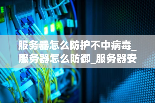 服务器怎么防护不中病毒_服务器怎么防御_服务器安全防护策略