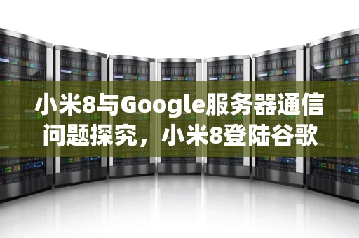 小米8与Google服务器通信问题探究，小米8登陆谷歌商店无法与服务器通信