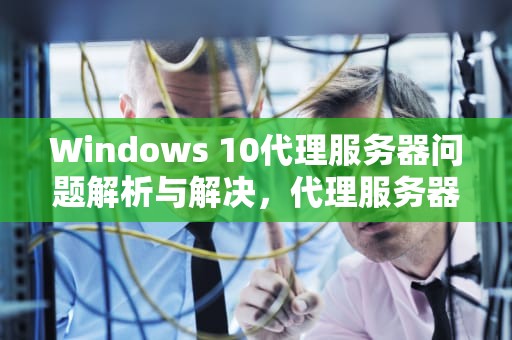 Windows 10代理服务器问题解析与解决，代理服务器可能有问题win10怎么解决
