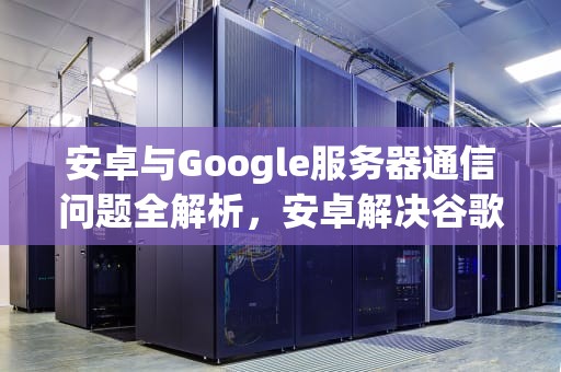 安卓与Google服务器通信问题全解析，安卓解决谷歌服务器连接不上