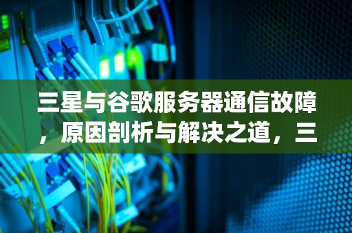 三星与谷歌服务器通信故障，原因剖析与解决之道，三星google与服务器通信出现问题怎么解决