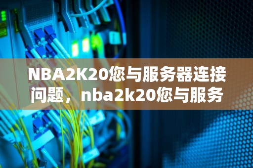 NBA2K20您与服务器连接问题，nba2k20您与服务器连接出现问题请访问