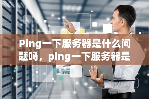 Ping一下服务器是什么问题吗，ping一下服务器是什么问题吗知乎
