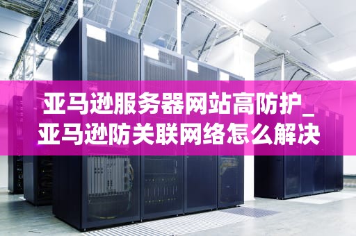 亚马逊服务器网站高防护_亚马逊防关联网络怎么解决_亚马逊服务器网站高防护的重要性及其实现方式