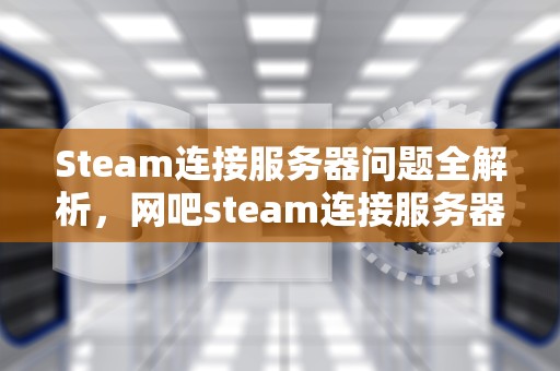 Steam连接服务器问题全解析，网吧steam连接服务器遇到问题怎么办