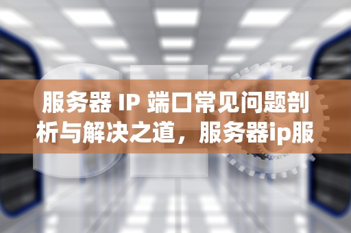 服务器 IP 端口常见问题剖析与解决之道，服务器ip服务器端口