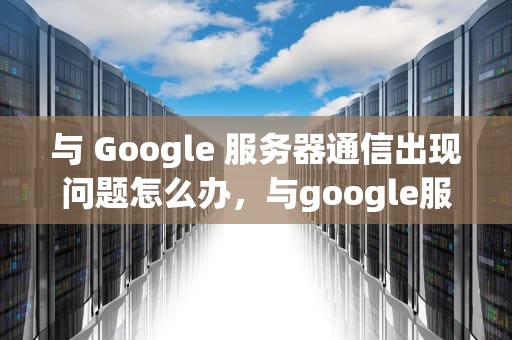 与 Google 服务器通信出现问题怎么办，与google服务器通信出现问题怎么办三星
