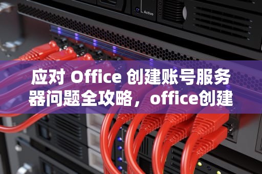 应对 Office 创建账号服务器问题全攻略，office创建账号时说服务器出现问题怎么办