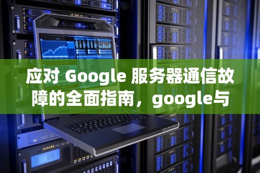 应对 Google 服务器通信故障的全面指南，google与服务器通信出现问题怎么办解决