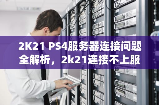 2K21 PS4服务器连接问题全解析，2k21连接不上服务器ps4