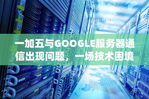 一加五与GOOGLE服务器通信出现问题，一场技术困境的深度剖析，一加五与google服务器通信出现问题怎么办